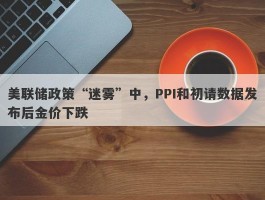 美联储政策“迷雾”中，PPI和初请数据发布后金价下跌