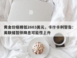 黄金价格蹲低2603美元，卡什卡利警告：美联储暂停降息可能性上升