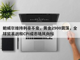 鲍威尔维持利率不变，黄金2900震荡，全球贸易战和CPI成市场风向标