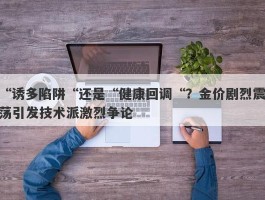 “诱多陷阱“还是“健康回调“？金价剧烈震荡引发技术派激烈争论