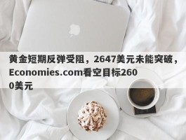 黄金短期反弹受阻，2647美元未能突破，Economies.com看空目标2600美元