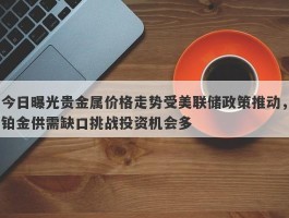 今日曝光贵金属价格走势受美联储政策推动，铂金供需缺口挑战投资机会多