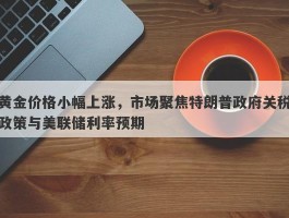 黄金价格小幅上涨，市场聚焦特朗普政府关税政策与美联储利率预期