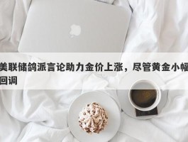 美联储鸽派言论助力金价上涨，尽管黄金小幅回调