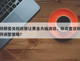 特朗普关税政策让黄金大幅波动，投资者该如何调整策略？