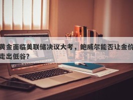 黄金面临美联储决议大考，鲍威尔能否让金价走出低谷？