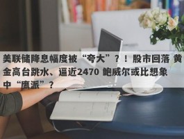 美联储降息幅度被“夸大”？！股市回落 黄金高台跳水、逼近2470 鲍威尔或比想象中“鹰派”？