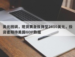 美元回调，现货黄金反弹至2610美元，投资者期待美国GDP数据