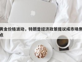 黄金价格波动，特朗普经济政策提议成市场焦点