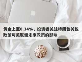 黄金上涨0.34%，投资者关注特朗普关税政策与美联储未来政策的影响