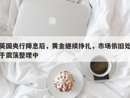 英国央行降息后，黄金继续挣扎，市场依旧处于震荡整理中