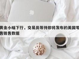 黄金小幅下行，交易员等待即将发布的美国零售销售数据