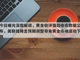 今日曝光深度解读，黄金收评强劲非农数据公布，美联储降息预期调整带来黄金市场波动下跌