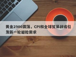 黄金2900震荡，CPI和全球贸易战或引发新一轮避险需求