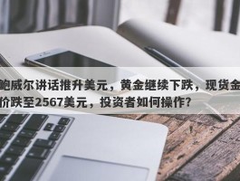 鲍威尔讲话推升美元，黄金继续下跌，现货金价跌至2567美元，投资者如何操作？