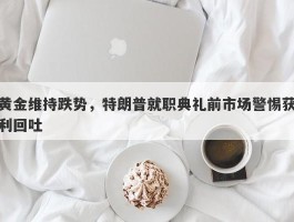 黄金维持跌势，特朗普就职典礼前市场警惕获利回吐