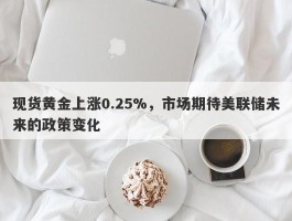 现货黄金上涨0.25%，市场期待美联储未来的政策变化