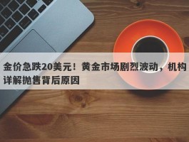 金价急跌20美元！黄金市场剧烈波动，机构详解抛售背后原因