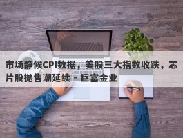 市场静候CPI数据，美股三大指数收跌，芯片股抛售潮延续 - 巨富金业