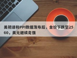 美初请和PPI数据发布后，金价下跌至2560，美元继续走强