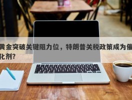 黄金突破关键阻力位，特朗普关税政策成为催化剂？