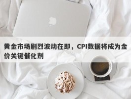 黄金市场剧烈波动在即，CPI数据将成为金价关键催化剂