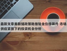 最新文章美联储政策助推铂金价格飙升 市场供应紧张下的投资机会分析