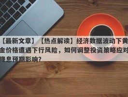 【热点解读】经济数据波动下黄金价格遭遇下行风险，如何调整投资策略应对降息预期影响？