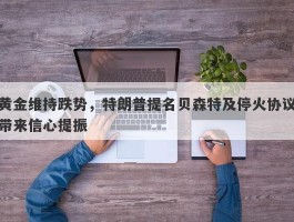 黄金维持跌势，特朗普提名贝森特及停火协议带来信心提振