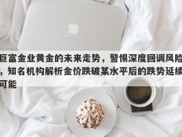 巨富金业黄金的未来走势，警惕深度回调风险，知名机构解析金价跌破某水平后的跌势延续可能