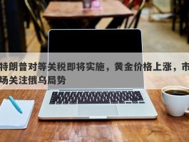 特朗普对等关税即将实施，黄金价格上涨，市场关注俄乌局势