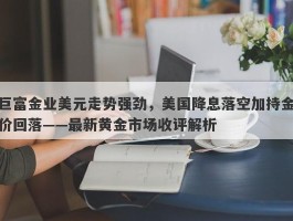 巨富金业美元走势强劲，美国降息落空加持金价回落——最新黄金市场收评解析