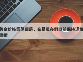 黄金价格震荡回落，交易员在假期前保持谨慎情绪