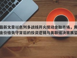 最新文章以色列多战线开火搅动金融市场，黄金价格失守背后的投资逻辑与美联储决策展望