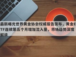 最新曝光世界黄金协会权威报告发布，黄金ETF连续第五个月增加流入量，市场趋势深度解读