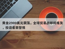 黄金2900美元震荡，全球贸易战即将爆发，投资者需警惕