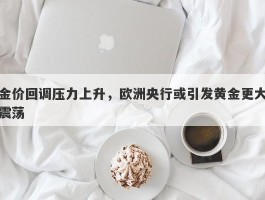 金价回调压力上升，欧洲央行或引发黄金更大震荡