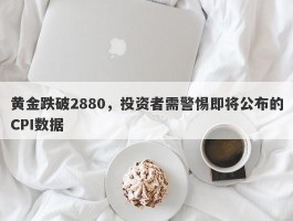 黄金跌破2880，投资者需警惕即将公布的CPI数据