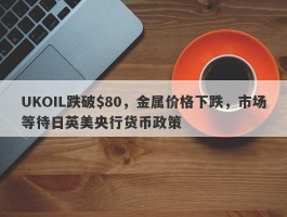 UKOIL跌破$80，金属价格下跌，市场等待日英美央行货币政策