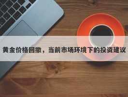 黄金价格回撤，当前市场环境下的投资建议