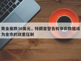 黄金暴跌30美元，特朗普警告和非农数据成为金市的双重压制