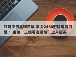 红海突传重磅巨响 黄金2460避险逢高回落 ：金价“三根看涨蜡烛”进入超买