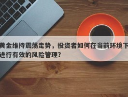 黄金维持震荡走势，投资者如何在当前环境下进行有效的风险管理？