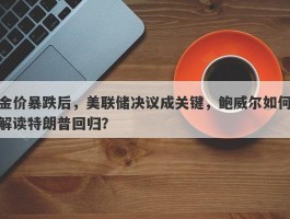 金价暴跌后，美联储决议成关键，鲍威尔如何解读特朗普回归？