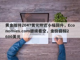 黄金维持2647美元附近小幅回升，Economies.com继续看空，金价目标2600美元