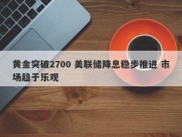 黄金突破2700 美联储降息稳步推进 市场趋于乐观