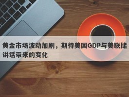 黄金市场波动加剧，期待美国GDP与美联储讲话带来的变化