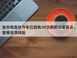 金价收盘价今年已经有30次刷新记录高点，警惕见顶风险