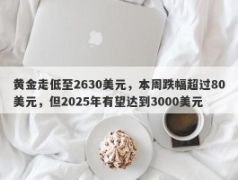 黄金走低至2630美元，本周跌幅超过80美元，但2025年有望达到3000美元